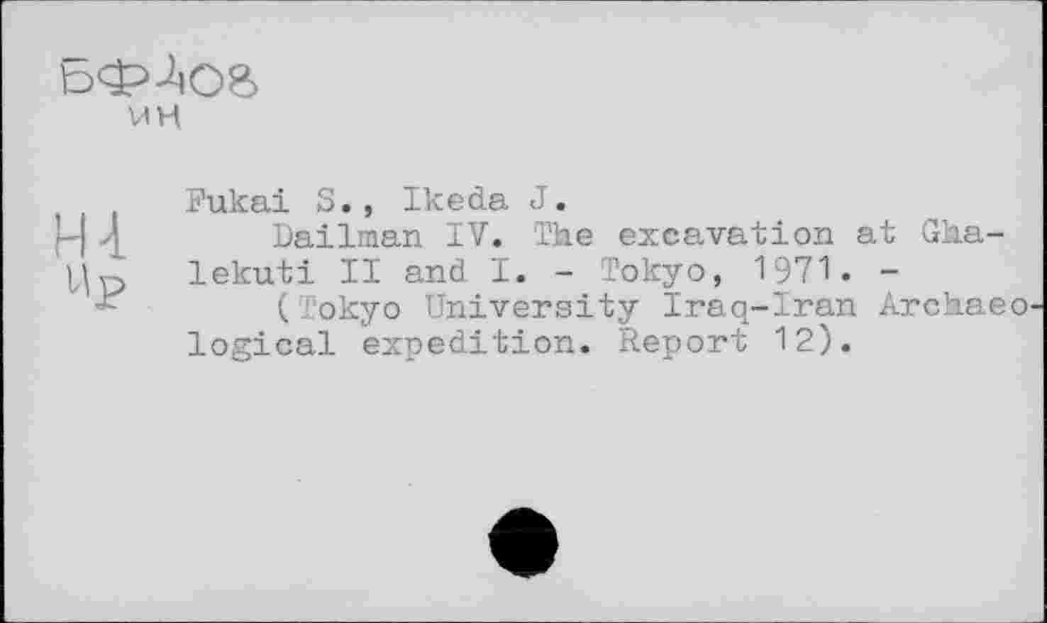 ﻿
мн
Ht
Up
Fukai S., Ikeda J.
Dailman IV. The excavation at Gha-lekuti II and I. - Tokyo, 1971. -
(Tokyo University Iraq-Iran Archaeo logical expedition. Report 12).